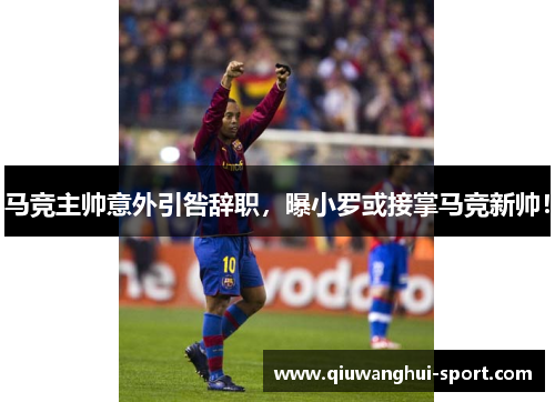 马竞主帅意外引咎辞职，曝小罗或接掌马竞新帅！